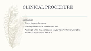 CLINICAL PROCEDURE
Facial Amsler
– Checks for central scotoma
– Instruct patient to focus on Examiners nose
– Ask the pt, whilst they are focussed on your nose “is there anything that
appears to be missing on your face”
 