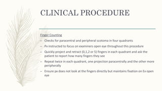 CLINICAL PROCEDURE
Finger Counting
– Checks for paracentral and peripheral scotoma in four quadrants
– Px instructed to focus on examiners open eye throughout this procedure
– Quickly project and retract (0,1,2 or 5) fingers in each quadrant and ask the
patient to report how many fingers they see
– Repeat twice in each quadrant, one projection paracentrally and the other more
peripherally
– Ensure px does not look at the fingers directly but maintains fixation on Ex open
eye
 