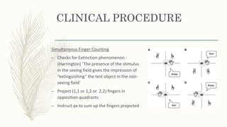 CLINICAL PROCEDURE
Simultaneous Finger Counting
– Checks for Extinction phenomenon :
(Harrington) ‘The presence of the stimulus
in the seeing field gives the impression of
“extinguishing” the test object in the non-
seeing field’
– Project (1,1 or 1,2 or 2,2) fingers in
opposition quadrants
– Instruct px to sum up the fingers projected
 