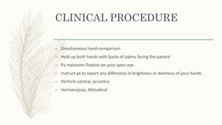 CLINICAL PROCEDURE
– Simultaneous hand comparison
– Hold up both hands with backs of palms facing the patient
– Px maintains fixation on your open eye
– Instruct px to report any difference in brightness or darkness of your hands
– Perform central, eccentric
– Hemianopsia, Altitudinal
 
