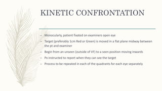 KINETIC CONFRONTATION
– Monocularly, patient fixated on examiners open eye
– Target (preferably 1cm Red or Green) is moved in a flat plane midway between
the pt and examiner
– Begin from an unseen (outside of VF) to a seen position moving inwards
– Px instructed to report when they can see the target
– Process to be repeated in each of the quadrants for each eye separately
 