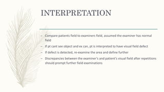 INTERPRETATION
– Compare patients field to examiners field, assumed the examiner has normal
field
– If pt cant see object and ex can, pt is interpreted to have visual field defect
– If defect is detected, re-examine the area and define further
– Discrepancies between the examiner’s and patient’s visual field after repetitions
should prompt further field examinations
 
