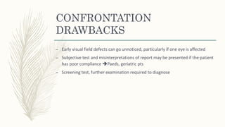 CONFRONTATION
DRAWBACKS
– Early visual field defects can go unnoticed, particularly if one eye is affected
– Subjective test and misinterpretations of report may be presented if the patient
has poor compliance Paeds, geriatric pts
– Screening test, further examination required to diagnose
 