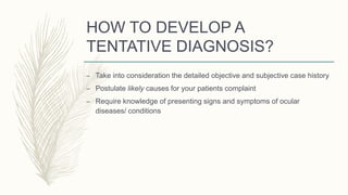 HOW TO DEVELOP A
TENTATIVE DIAGNOSIS?
– Take into consideration the detailed objective and subjective case history
– Postulate likely causes for your patients complaint
– Require knowledge of presenting signs and symptoms of ocular
diseases/ conditions
 