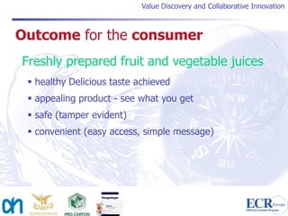 Value Discovery and Collaborative Innovation



Outcome for the consumer
Freshly prepared fruit and vegetable juices
  healthy Delicious taste achieved
  appealing product - see what you get
  safe (tamper evident)
  convenient (easy access, simple message)
 