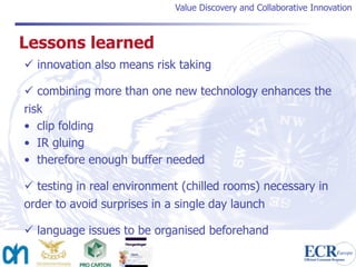 Value Discovery and Collaborative Innovation



Lessons learned
 innovation also means risk taking

 combining more than one new technology enhances the
risk
• clip folding
• IR gluing
• therefore enough buffer needed

 testing in real environment (chilled rooms) necessary in
order to avoid surprises in a single day launch

 language issues to be organised beforehand
 