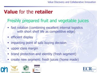 Value Discovery and Collaborative Innovation



Value for the retailer
 Freshly prepared fruit and vegetable juices
  fast rotation (combining excellent internal logistics
        with short shelf life as competitive edge)
  efficient display
  impacting point of sale buying decision
  upper class margin
  brand protection and identity (fresh segment)
  create new segment: fresh juices (home made)
 