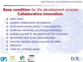 Value Discovery and Collaborative Innovation



Base condition for the development process:
       Collaborative innovation
    open mind
    positive collaborative atmosphere
    all involved parties bring in their expertise
    involving marketing psychology knowledge
    putting yourself in the position of the consumer
    permanent and direct communication
    have the decision power around the table
    efficiency
    room for common sense
 