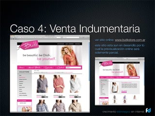 Caso 4: Venta Indumentaria
                ver sitio online: www.butikstore.com.ar
                este sitio esta aun en desarrollo por lo
                cual la previsualización online será
                solamente parcial.




                      crecimiento estrategico en internet
 