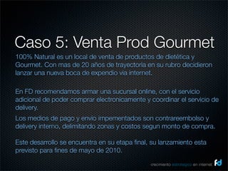Caso 5: Venta Prod Gourmet
100% Natural es un local de venta de productos de dietética y
Gourmet. Con mas de 20 años de trayectoria en su rubro decidieron
lanzar una nueva boca de expendio via internet.

En FD recomendamos armar una sucursal online, con el servicio
adicional de poder comprar electronicamente y coordinar el servicio de
delivery.
Los medios de pago y envio impementados son contrareembolso y
delivery interno, delimitando zonas y costos segun monto de compra.

Este desarrollo se encuentra en su etapa ﬁnal, su lanzamiento esta
previsto para ﬁnes de mayo de 2010.
                                              crecimiento estrategico en internet
 