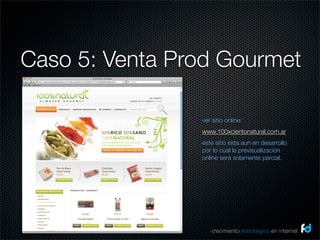 Caso 5: Venta Prod Gourmet

                ver sitio online:
                www.100xcientonatural.com.ar
                este sitio esta aun en desarrollo
                por lo cual la previsualización
                online será solamente parcial.




                    crecimiento estrategico en internet
 