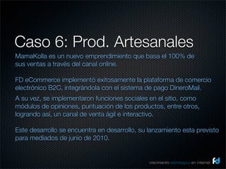 Caso 6: Prod. Artesanales
MamaKolla es un nuevo emprendimiento que basa el 100% de
sus ventas a través del canal online.

FD eCommerce implementó exitosamente la plataforma de comercio
electrónico B2C, integrándola con el sistema de pago DineroMail.
A su vez, se implementaron funciones sociales en el sitio, como
módulos de opiniones, puntuación de los productos, entre otros,
logrando así, un canal de venta ágil e interactivo.

Este desarrollo se encuentra en desarrollo, su lanzamiento esta previsto
para mediados de junio de 2010.


                                               crecimiento estrategico en internet
 