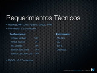 Requerimientos Técnicos
• Hosting LAMP (Linux, Apache, MySQL, PHP)
• PHP versión 5.2.0 o superior

    Conﬁguración:                            Extensiones:
    - register_globals             OFF       - MySQLi
    - magic_quotes                OFF        - GD
    - ﬁle_uploads                   ON       - cURL
    - session.auto_start          OFF        - OpenSSL
    - session.use_trans_sid    OFF

• MySQL: v5.0.7 o superior
 

                                                      crecimiento estrategico en internet
 