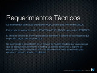 Requerimientos Técnicos
Se recomiendan las nuevas extensiones MySQLi tanto para PHP como MySQL.

Es importante realizar todos los UPDATES de PHP y MySQL pero no los UPGRADES

El límite de tamaño de archivo para upload delimitará el tamaño de las imágenes que
se podrán cargar para los productos.

Se recomienda la contratación de un servicio de hosting brindado por una empresa
que se dedique exclusivamente a hosting. La calidad del servicio y soporte de
hosting brindado por empresas ISP o de telecomunicaciones es muy baja para
ejecutar un servicio de esta complejidad.


 



                                                          crecimiento estrategico en internet
 