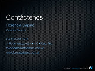 Contáctenos
Florencia Capino
Creative Director


(54 11) 5291 1711
J. R. de Velazco 631 • 1 C • Cap. Fed.
fcapino@formatodiseno.com.ar
www.formatodiseno.com.ar




                                         crecimiento estrategico en internet
 