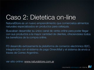 Caso 2: Dietetica on-line
NaturalStore es un nuevo emprendimiento que comercializa alimentos
naturales especializados en productos para celiaquía.
Buscaban desarrollar su único canal de venta online para poder llegar
con sus productos a la mayor cantidad de clientes, ofreciendoles todos
los beneﬁcios de la compra online.


FD desarrollo exitosamente la plataforma de comercio electrónico B2C,
integrándola con el sistema de pago DineroMail y el sistema de envio a
traves de Correo Argentino.


ver sitio online: www.naturalstore.com.ar
                                              crecimiento estrategico en internet
 