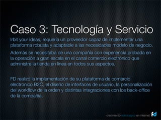 Caso 3: Tecnología y Servicio
Irbit your ideas, requería un proveedor capaz de implementar una
plataforma robusta y adaptable a las necesidades modelo de negocio.
Además se necesitaba de una compañía con experiencia probada en
la operación a gran escala en el canal comercio electrónico que
administre la tienda en línea en todos sus aspectos.


FD realizó la implementación de su plataforma de comercio
electrónico B2C, el diseño de interfaces de usuario, la personalización
del workﬂow de la orden y distintas integraciones con los back-ofﬁce
de la compañía.



                                                crecimiento estrategico en internet
 