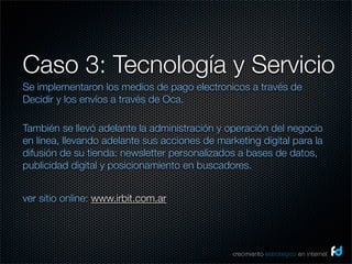 Caso 3: Tecnología y Servicio
Se implementaron los medios de pago electronicos a través de
Decidir y los envíos a través de Oca.

También se llevó adelante la administración y operación del negocio
en línea, llevando adelante sus acciones de marketing digital para la
difusión de su tienda: newsletter personalizados a bases de datos,
publicidad digital y posicionamiento en buscadores.


ver sitio online: www.irbit.com.ar




                                                crecimiento estrategico en internet
 
