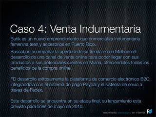 Caso 4: Venta Indumentaria
Butik es un nuevo emprendimiento que comercializa Indumentaria
femenina teen y accesorios en Puerto Rico.
Buscaban acompañar la apertura de su tienda en un Mall con el
desarrollo de una canal de venta online para poder llegar con sus
productos a sus potenciales clientes en Miami, ofreciendoles todos los
beneﬁcios de la compra online.

FD desarrollo exitosamente la plataforma de comercio electrónico B2C,
integrándola con el sistema de pago Paypal y el sistema de envio a
traves de Fedex.

Este desarrollo se encuentra en su etapa ﬁnal, su lanzamiento esta
previsto para ﬁnes de mayo de 2010.
                                              crecimiento estrategico en internet
 