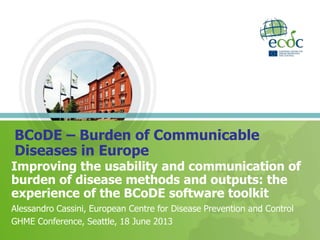 Improving the usability and communication of
burden of disease methods and outputs: the
experience of the BCoDE software toolkit
Alessandro Cassini, European Centre for Disease Prevention and Control
GHME Conference, Seattle, 18 June 2013
BCoDE – Burden of Communicable
Diseases in Europe
 