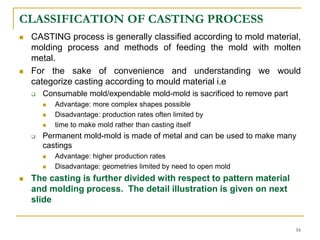 CLASSIFICATION OF CASTING PROCESS
 CASTING process is generally classified according to mold material,
molding process and methods of feeding the mold with molten
metal.
 For the sake of convenience and understanding we would
categorize casting according to mould material i.e
 Consumable mold/expendable mold-mold is sacrificed to remove part
 Advantage: more complex shapes possible
 Disadvantage: production rates often limited by
 time to make mold rather than casting itself
 Permanent mold-mold is made of metal and can be used to make many
castings
 Advantage: higher production rates
 Disadvantage: geometries limited by need to open mold
 The casting is further divided with respect to pattern material
and molding process. The detail illustration is given on next
slide
16
 