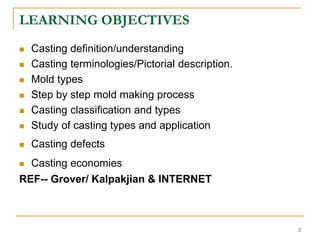 LEARNING OBJECTIVES
 Casting definition/understanding
 Casting terminologies/Pictorial description.
 Mold types
 Step by step mold making process
 Casting classification and types
 Study of casting types and application
 Casting defects
 Casting economies
REF-- Grover/ Kalpakjian & INTERNET
2
 