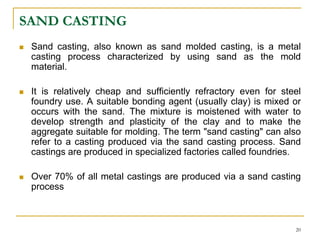 SAND CASTING
 Sand casting, also known as sand molded casting, is a metal
casting process characterized by using sand as the mold
material.
 It is relatively cheap and sufficiently refractory even for steel
foundry use. A suitable bonding agent (usually clay) is mixed or
occurs with the sand. The mixture is moistened with water to
develop strength and plasticity of the clay and to make the
aggregate suitable for molding. The term "sand casting" can also
refer to a casting produced via the sand casting process. Sand
castings are produced in specialized factories called foundries.
 Over 70% of all metal castings are produced via a sand casting
process
20
 