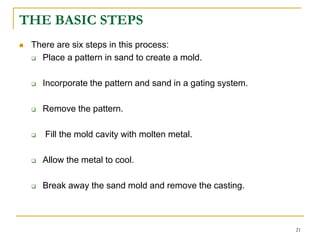 THE BASIC STEPS
 There are six steps in this process:
 Place a pattern in sand to create a mold.
 Incorporate the pattern and sand in a gating system.
 Remove the pattern.
 Fill the mold cavity with molten metal.
 Allow the metal to cool.
 Break away the sand mold and remove the casting.
21
 