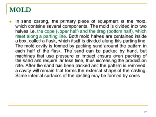 MOLD
 In sand casting, the primary piece of equipment is the mold,
which contains several components. The mold is divided into two
halves i.e. the cope (upper half) and the drag (bottom half), which
meet along a parting line. Both mold halves are contained inside
a box, called a flask, which itself is divided along this parting line.
The mold cavity is formed by packing sand around the pattern in
each half of the flask. The sand can be packed by hand, but
machines that use pressure or impact ensure even packing of
the sand and require far less time, thus increasing the production
rate. After the sand has been packed and the pattern is removed,
a cavity will remain that forms the external shape of the casting.
Some internal surfaces of the casting may be formed by cores
27
 