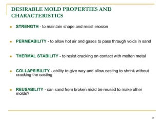 DESIRABLE MOLD PROPERTIES AND
CHARACTERISTICS
 STRENGTH - to maintain shape and resist erosion
 PERMEABILITY - to allow hot air and gases to pass through voids in sand
 THERMAL STABILITY - to resist cracking on contact with molten metal
 COLLAPSIBILITY - ability to give way and allow casting to shrink without
cracking the casting
 REUSABILITY - can sand from broken mold be reused to make other
molds?
28
 