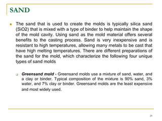 SAND
 The sand that is used to create the molds is typically silica sand
(SiO2) that is mixed with a type of binder to help maintain the shape
of the mold cavity. Using sand as the mold material offers several
benefits to the casting process. Sand is very inexpensive and is
resistant to high temperatures, allowing many metals to be cast that
have high melting temperatures. There are different preparations of
the sand for the mold, which characterize the following four unique
types of sand molds
 Greensand mold - Greensand molds use a mixture of sand, water, and
a clay or binder. Typical composition of the mixture is 90% sand, 3%
water, and 7% clay or binder. Greensand molds are the least expensive
and most widely used.
29
 