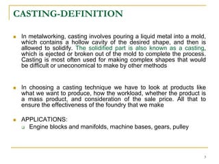 CASTING-DEFINITION
 In metalworking, casting involves pouring a liquid metal into a mold,
which contains a hollow cavity of the desired shape, and then is
allowed to solidify. The solidified part is also known as a casting,
which is ejected or broken out of the mold to complete the process.
Casting is most often used for making complex shapes that would
be difficult or uneconomical to make by other methods
 In choosing a casting technique we have to look at products like
what we want to produce, how the workload, whether the product is
a mass product, and consideration of the sale price. All that to
ensure the effectiveness of the foundry that we make
 APPLICATIONS:
 Engine blocks and manifolds, machine bases, gears, pulley
3
 