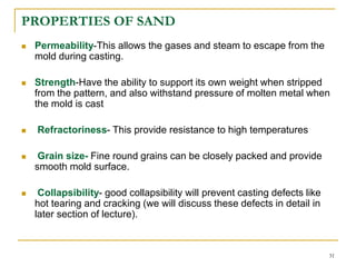 PROPERTIES OF SAND
 Permeability-This allows the gases and steam to escape from the
mold during casting.
 Strength-Have the ability to support its own weight when stripped
from the pattern, and also withstand pressure of molten metal when
the mold is cast
 Refractoriness- This provide resistance to high temperatures
 Grain size- Fine round grains can be closely packed and provide
smooth mold surface.
 Collapsibility- good collapsibility will prevent casting defects like
hot tearing and cracking (we will discuss these defects in detail in
later section of lecture).
31
 