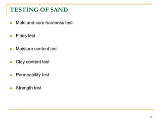TESTING OF SAND
 Mold and core hardness test
 Fines test
 Moisture content test
 Clay content test
 Permeability test
 Strength test
32
 