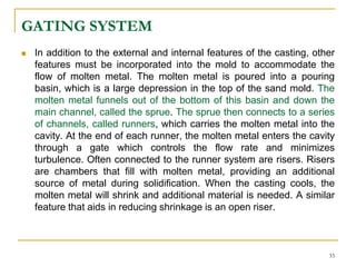 GATING SYSTEM
 In addition to the external and internal features of the casting, other
features must be incorporated into the mold to accommodate the
flow of molten metal. The molten metal is poured into a pouring
basin, which is a large depression in the top of the sand mold. The
molten metal funnels out of the bottom of this basin and down the
main channel, called the sprue. The sprue then connects to a series
of channels, called runners, which carries the molten metal into the
cavity. At the end of each runner, the molten metal enters the cavity
through a gate which controls the flow rate and minimizes
turbulence. Often connected to the runner system are risers. Risers
are chambers that fill with molten metal, providing an additional
source of metal during solidification. When the casting cools, the
molten metal will shrink and additional material is needed. A similar
feature that aids in reducing shrinkage is an open riser.
33
 