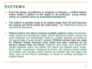 PATTERN
 From the design, provided by an engineer or designer, a skilled pattern
maker builds a pattern of the object to be produced, using wood,
metal, or a plastic such as expanded polystyrene.
 The pattern is actually made to be slightly larger than the part because
the casting will shrink inside the mold cavity. The difference known as
contraction allowance.
 Pattern-makers are able to produce suitable patterns using 'Contraction
rules' (these are sometimes called "shrink allowance rulers" where the
ruled markings are deliberately made to a larger spacing according to
the percentage of extra length needed). Different scales rules are used
for different metals because each metal and alloy contracts by an
amount distinct from all others. Patterns also have core prints that
create registers within the molds into which are placed sand 'cores.
Such cores, sometimes reinforced by wires, are used to create under
cut profiles and cavities which cannot be molded with the cope and
drag, such as the interior passages of valves or cooling passages in
engine blocks
35
 