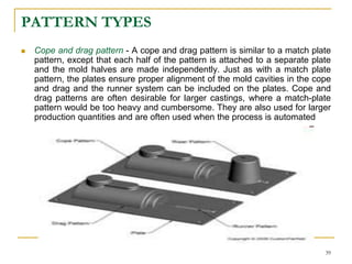 PATTERN TYPES
 Cope and drag pattern - A cope and drag pattern is similar to a match plate
pattern, except that each half of the pattern is attached to a separate plate
and the mold halves are made independently. Just as with a match plate
pattern, the plates ensure proper alignment of the mold cavities in the cope
and drag and the runner system can be included on the plates. Cope and
drag patterns are often desirable for larger castings, where a match-plate
pattern would be too heavy and cumbersome. They are also used for larger
production quantities and are often used when the process is automated
39
 