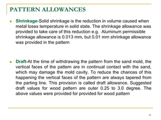 PATTERN ALLOWANCES
 Shrinkage-Solid shrinkage is the reduction in volume caused when
metal loses temperature in solid state. The shrinkage allowance was
provided to take care of this reduction e.g. Aluminum permissible
shrinkage allowance is 0.013 mm, but 0.01 mm shrinkage allowance
was provided in the pattern
 Draft-At the time of withdrawing the pattern from the sand mold, the
vertical faces of the pattern are in continual contact with the sand,
which may damage the mold cavity. To reduce the chances of this
happening the vertical faces of the pattern are always tapered from
the parting line. This provision is called draft allowance. Suggested
draft values for wood pattern are outer 0.25 to 3.0 degree. The
above values were provided for provided for wood pattern
41
 