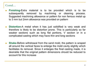 Contd…
 Finishing-Extra material is to be provided which is to be
subsequently removed by machining or cleaning process.
Suggested machining allowance or pattern for non ferrous metal up
to 3 mm but 2mm allowance was provided on pattern
 Distortion-A metal when it has just solidified is very weak and
therefore is likely to be distortion prone. This is particularly so far
weaker sections such as long flat portions, V section or in a
complicated casting which may have thin and long sections
 Shake-Before withdrawal from the sand mold, the pattern is wraped
all around the vertical faces to enlarge the mold cavity slightly which
facilitates its removal. Since it enlarges the final casting made, it is
desirable that the original pattern dimensions should be reduced to
account for this increase
42
 