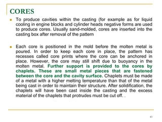 CORES
 To produce cavities within the casting (for example as for liquid
cooling in engine blocks and cylinder heads negative forms are used
to produce cores. Usually sand-molded, cores are inserted into the
casting box after removal of the pattern
 Each core is positioned in the mold before the molten metal is
poured. In order to keep each core in place, the pattern has
recesses called core prints where the core can be anchored in
place. However, the core may still shift due to buoyancy in the
molten metal. Further support is provided to the cores by
chaplets. These are small metal pieces that are fastened
between the core and the cavity surface. Chaplets must be made
of a metal with a higher melting temperature than that of the metal
being cast in order to maintain their structure. After solidification, the
chaplets will have been cast inside the casting and the excess
material of the chaplets that protrudes must be cut off. .
43
 