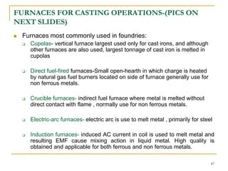 FURNACES FOR CASTING OPERATIONS-(PICS ON
NEXT SLIDES)
 Furnaces most commonly used in foundries:
 Cupolas- vertical furnace largest used only for cast irons, and although
other furnaces are also used, largest tonnage of cast iron is melted in
cupolas
 Direct fuel-fired furnaces-Small open-hearth in which charge is heated
by natural gas fuel burners located on side of furnace generally use for
non ferrous metals.
 Crucible furnaces- indirect fuel furnace where metal is melted without
direct contact with flame , normally use for non ferrous metals.
 Electric-arc furnaces- electric arc is use to melt metal , primarily for steel
 Induction furnaces- induced AC current in coil is used to melt metal and
resulting EMF cause mixing action in liquid metal. High quality is
obtained and applicable for both ferrous and non ferrous metals.
47
 