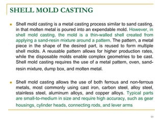 SHELL MOLD CASTING
 Shell mold casting is a metal casting process similar to sand casting,
in that molten metal is poured into an expendable mold. However, in
shell mold casting, the mold is a thin-walled shell created from
applying a sand-resin mixture around a pattern. The pattern, a metal
piece in the shape of the desired part, is reused to form multiple
shell molds. A reusable pattern allows for higher production rates,
while the disposable molds enable complex geometries to be cast.
Shell mold casting requires the use of a metal pattern, oven, sand-
resin mixture, dump box, and molten metal.
 Shell mold casting allows the use of both ferrous and non-ferrous
metals, most commonly using cast iron, carbon steel, alloy steel,
stainless steel, aluminum alloys, and copper alloys. Typical parts
are small-to-medium in size and require high accuracy, such as gear
housings, cylinder heads, connecting rods, and lever arms
53
 