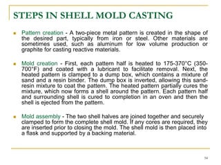 STEPS IN SHELL MOLD CASTING
 Pattern creation - A two-piece metal pattern is created in the shape of
the desired part, typically from iron or steel. Other materials are
sometimes used, such as aluminum for low volume production or
graphite for casting reactive materials.
 Mold creation - First, each pattern half is heated to 175-370°C (350-
700°F) and coated with a lubricant to facilitate removal. Next, the
heated pattern is clamped to a dump box, which contains a mixture of
sand and a resin binder. The dump box is inverted, allowing this sand-
resin mixture to coat the pattern. The heated pattern partially cures the
mixture, which now forms a shell around the pattern. Each pattern half
and surrounding shell is cured to completion in an oven and then the
shell is ejected from the pattern.
 Mold assembly - The two shell halves are joined together and securely
clamped to form the complete shell mold. If any cores are required, they
are inserted prior to closing the mold. The shell mold is then placed into
a flask and supported by a backing material.
54
 