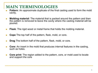MAIN TERMINOLOGIES
 Pattern: An approximate duplicate of the final casting used to form the mold
cavity.
 Molding material: The material that is packed around the pattern and then
the pattern is removed to leave the cavity where the casting material will be
poured.
 Flask: The rigid wood or metal frame that holds the molding material.
 Cope The top half of the pattern, flask, mold, or core.
 Drag The bottom half of the pattern, flask, mold, or core.
 Core: An insert in the mold that produces internal features in the casting,
such as holes.
 Core print: The region added to the pattern, core, or mold used to locate
and support the core
6
 