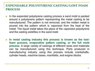 EXPENDABLE POLYSTYRENE CASTING/LOST FOAM
PROCESS
 In the expanded polystyrene casting process a sand mold is packed
around a polystyrene pattern representing the metal casting to be
manufactured. The pattern is not removed, and the molten metal is
poured into the pattern which is vaporized from the heat of the
metal. The liquid metal takes the place of the vaporized polystyrene
and the casting solidifies in the sand mold
 In metal casting industry this process is known as the lost-
foam process, evaporative pattern casting, or the full mold
process. A large variety of castings of different sizes and materials
can be manufactured using this technique. Parts produced in
manufacturing industry using this process include crankshafts,
cylinder heads, machine bases, manifolds, and engine blocks
61
 