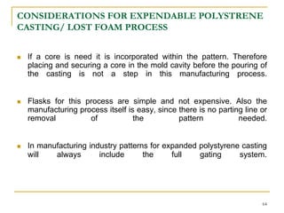 CONSIDERATIONS FOR EXPENDABLE POLYSTRENE
CASTING/ LOST FOAM PROCESS
 If a core is need it is incorporated within the pattern. Therefore
placing and securing a core in the mold cavity before the pouring of
the casting is not a step in this manufacturing process.
 Flasks for this process are simple and not expensive. Also the
manufacturing process itself is easy, since there is no parting line or
removal of the pattern needed.
 In manufacturing industry patterns for expanded polystyrene casting
will always include the full gating system.
64
 