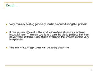 Contd…
 Very complex casting geometry can be produced using this process.
 It can be very efficient in the production of metal castings for large
industrial runs. The main cost is to create the die to produce the foam
polystyrene patterns. Once that is overcome the process itself is very
inexpensive.
 This manufacturing process can be easily automate
65
 