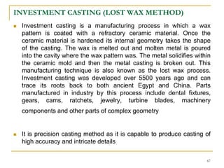 INVESTMENT CASTING (LOST WAX METHOD)
 Investment casting is a manufacturing process in which a wax
pattern is coated with a refractory ceramic material. Once the
ceramic material is hardened its internal geometry takes the shape
of the casting. The wax is melted out and molten metal is poured
into the cavity where the wax pattern was. The metal solidifies within
the ceramic mold and then the metal casting is broken out. This
manufacturing technique is also known as the lost wax process.
Investment casting was developed over 5500 years ago and can
trace its roots back to both ancient Egypt and China. Parts
manufactured in industry by this process include dental fixtures,
gears, cams, ratchets, jewelry, turbine blades, machinery
components and other parts of complex geometry
 It is precision casting method as it is capable to produce casting of
high accuracy and intricate details
67
 