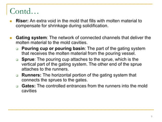 Contd…
 Riser: An extra void in the mold that fills with molten material to
compensate for shrinkage during solidification.
 Gating system: The network of connected channels that deliver the
molten material to the mold cavities.
 Pouring cup or pouring basin: The part of the gating system
that receives the molten material from the pouring vessel.
 Sprue: The pouring cup attaches to the sprue, which is the
vertical part of the gating system. The other end of the sprue
attaches to the runners.
 Runners: The horizontal portion of the gating system that
connects the sprues to the gates.
 Gates: The controlled entrances from the runners into the mold
cavities
7
 