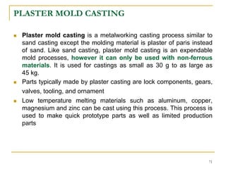 PLASTER MOLD CASTING
 Plaster mold casting is a metalworking casting process similar to
sand casting except the molding material is plaster of paris instead
of sand. Like sand casting, plaster mold casting is an expendable
mold processes, however it can only be used with non-ferrous
materials. It is used for castings as small as 30 g to as large as
45 kg.
 Parts typically made by plaster casting are lock components, gears,
valves, tooling, and ornament
 Low temperature melting materials such as aluminum, copper,
magnesium and zinc can be cast using this process. This process is
used to make quick prototype parts as well as limited production
parts
71
 